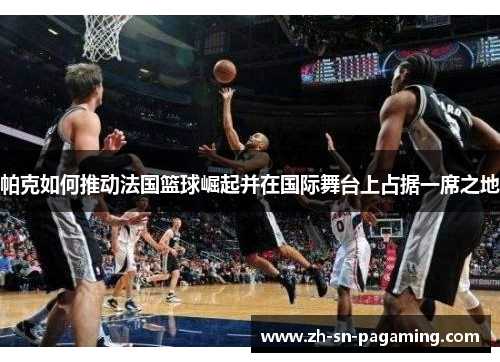帕克如何推动法国篮球崛起并在国际舞台上占据一席之地