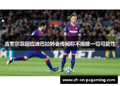 吉索尔菲回应迪巴拉转会传闻称不排除一切可能性