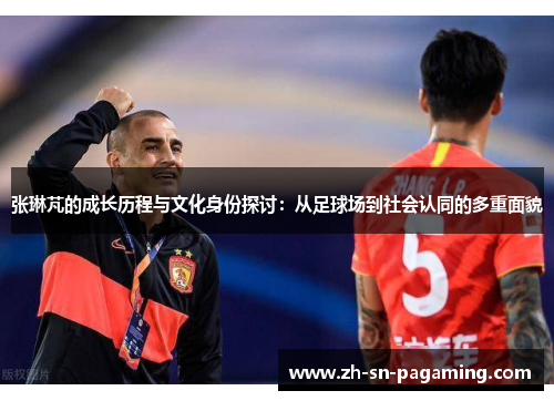 张琳芃的成长历程与文化身份探讨：从足球场到社会认同的多重面貌
