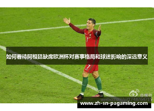 如何看待阿根廷缺席欧洲杯对赛事格局和球迷影响的深远意义