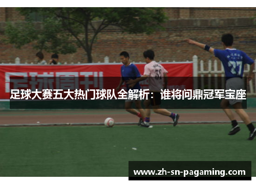 足球大赛五大热门球队全解析：谁将问鼎冠军宝座