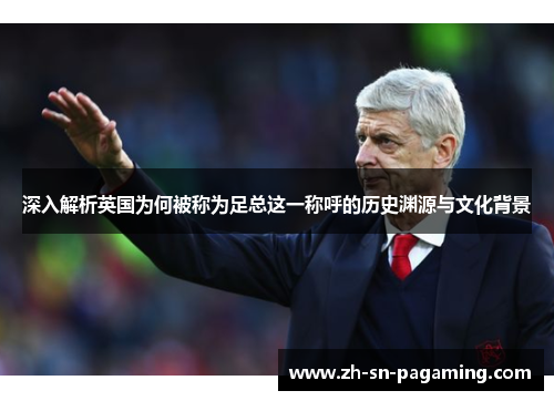 深入解析英国为何被称为足总这一称呼的历史渊源与文化背景 深入解析英国为何被称为足总这一称呼的历史渊源与文化背景