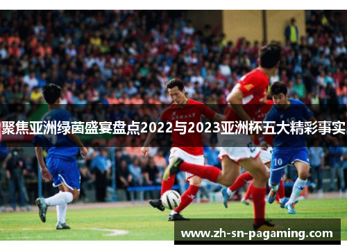 聚焦亚洲绿茵盛宴盘点2022与2023亚洲杯五大精彩事实 聚焦亚洲绿茵盛宴盘点2022与2023亚洲杯五大精彩事实
