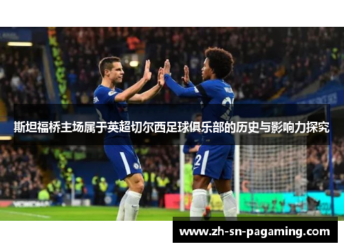 斯坦福桥主场属于英超切尔西足球俱乐部的历史与影响力探究