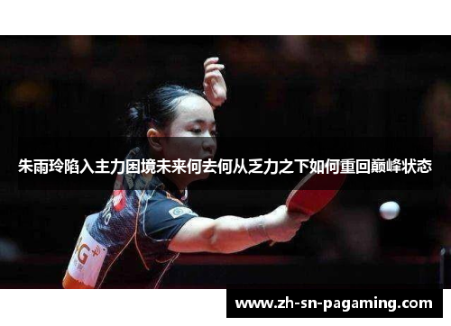 朱雨玲陷入主力困境未来何去何从乏力之下如何重回巅峰状态