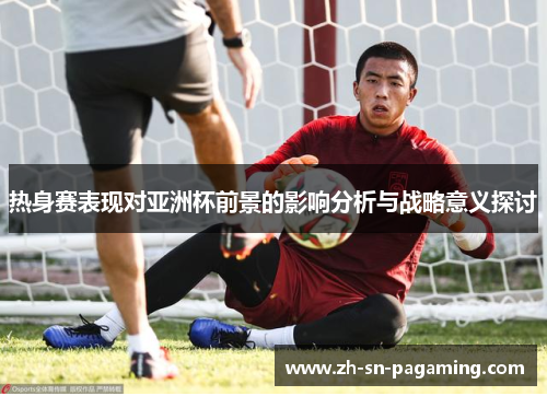 热身赛表现对亚洲杯前景的影响分析与战略意义探讨
