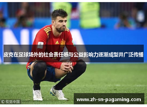 皮克在足球场外的社会责任感与公益影响力逐渐成型并广泛传播 皮克在足球场外的社会责任感与公益影响力逐渐成型并广泛传播