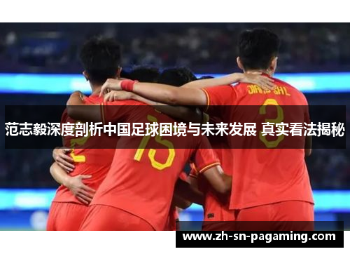 范志毅深度剖析中国足球困境与未来发展 真实看法揭秘 范志毅深度剖析中国足球困境与未来发展 真实看法揭秘