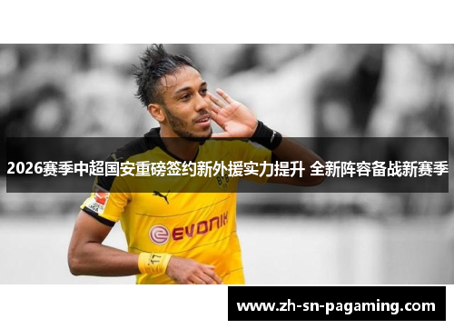 2026赛季中超国安重磅签约新外援实力提升 全新阵容备战新赛季