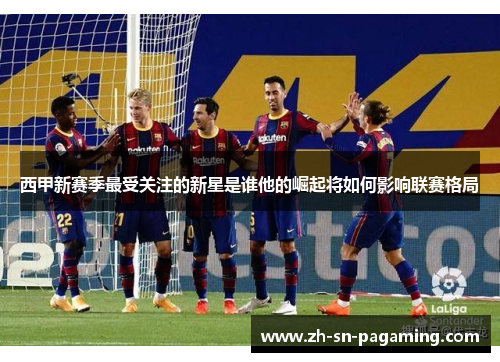 西甲新赛季最受关注的新星是谁他的崛起将如何影响联赛格局 西甲新赛季最受关注的新星是谁他的崛起将如何影响联赛格局