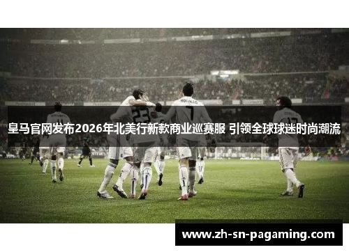 皇马官网发布2026年北美行新款商业巡赛服 引领全球球迷时尚潮流 皇马官网发布2026年北美行新款商业巡赛服 引领全球球迷时尚潮流